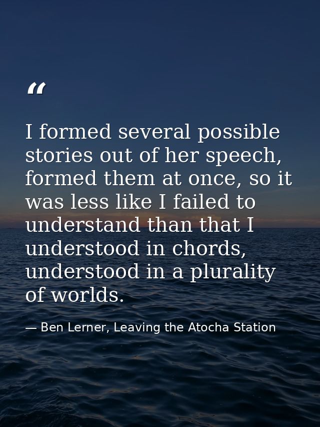I formed several possible stories out of her speech, formed them at once, so it was less like I failed to understand tha — Ben Lerner, Leaving the Atocha Station