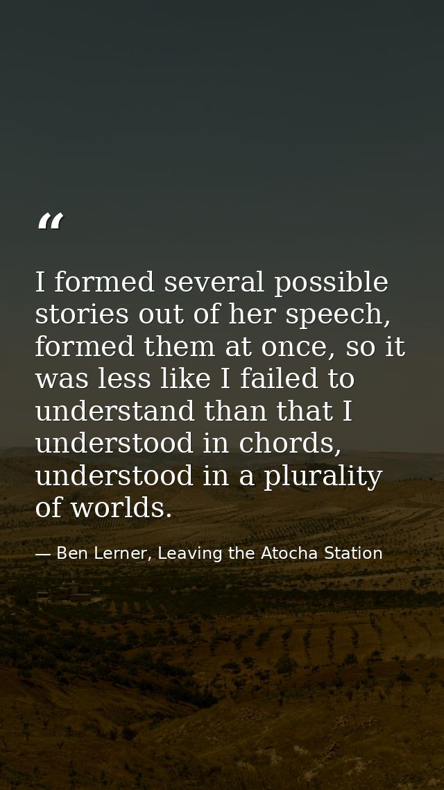 I formed several possible stories out of her speech, formed them at once, so it was less like I failed to understand tha — Ben Lerner, Leaving the Atocha Station