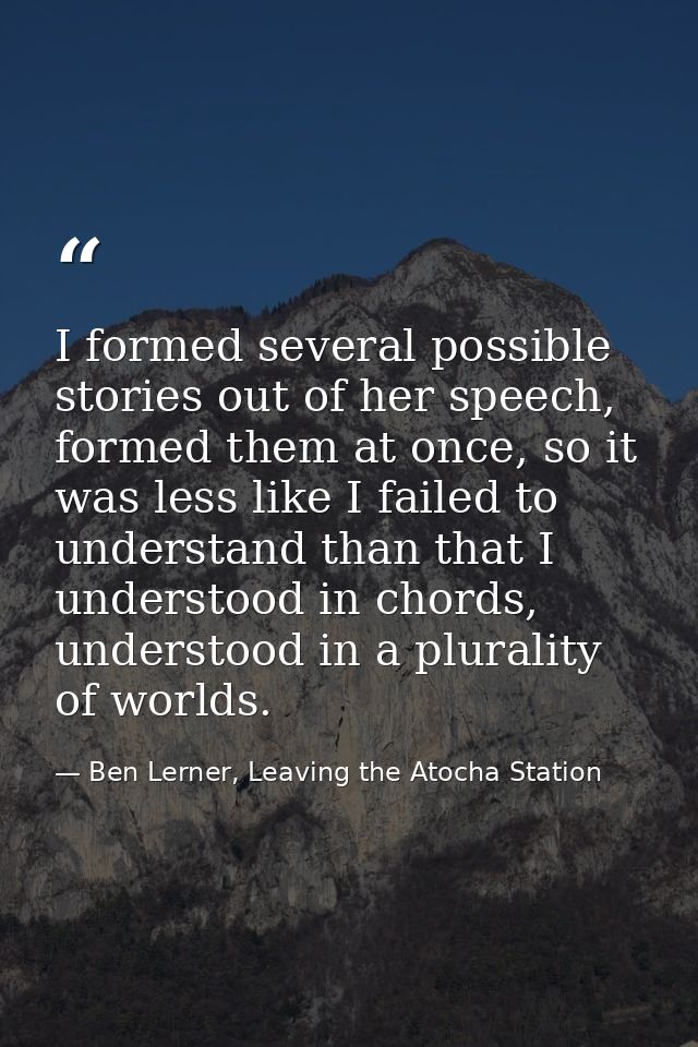 I formed several possible stories out of her speech, formed them at once, so it was less like I failed to understand tha — Ben Lerner, Leaving the Atocha Station