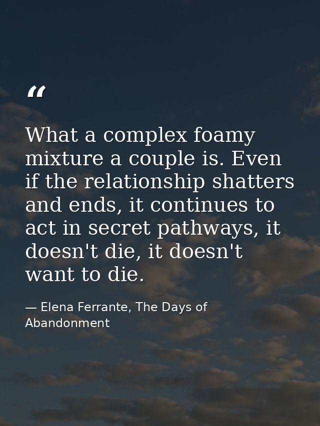 What a complex foamy mixture a couple is. Even if the relationship shatters and ends, it continues to act in secret path — Elena Ferrante, The Days of Abandonment