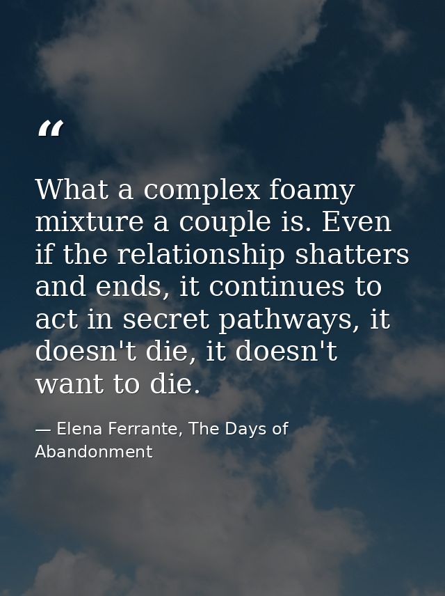 What a complex foamy mixture a couple is. Even if the relationship shatters and ends, it continues to act in secret path — Elena Ferrante, The Days of Abandonment