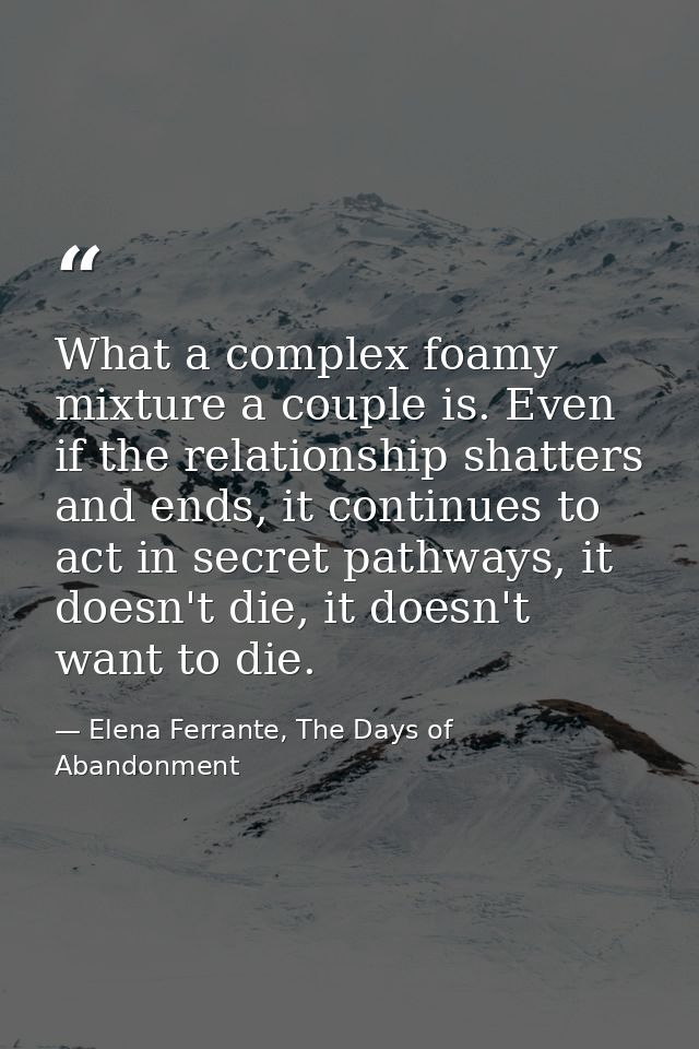 What a complex foamy mixture a couple is. Even if the relationship shatters and ends, it continues to act in secret path — Elena Ferrante, The Days of Abandonment