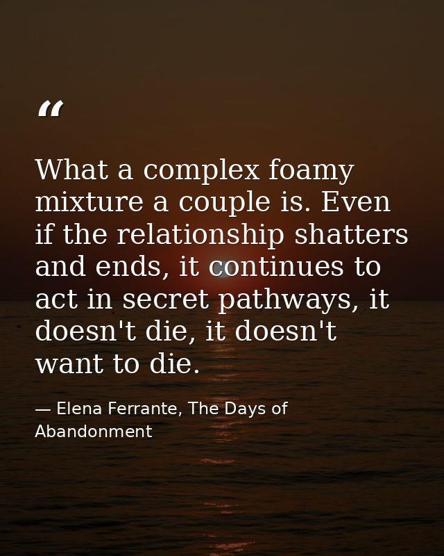 What a complex foamy mixture a couple is. Even if the relationship shatters and ends, it continues to act in secret path — Elena Ferrante, The Days of Abandonment