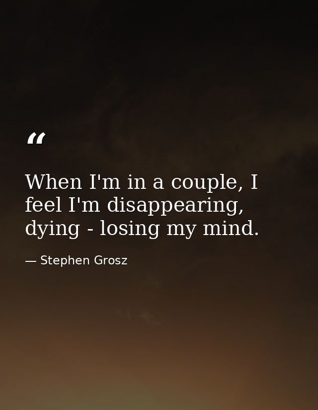 When I'm in a couple, I feel I'm disappearing, dying - losing my mind. — Stephen Grosz