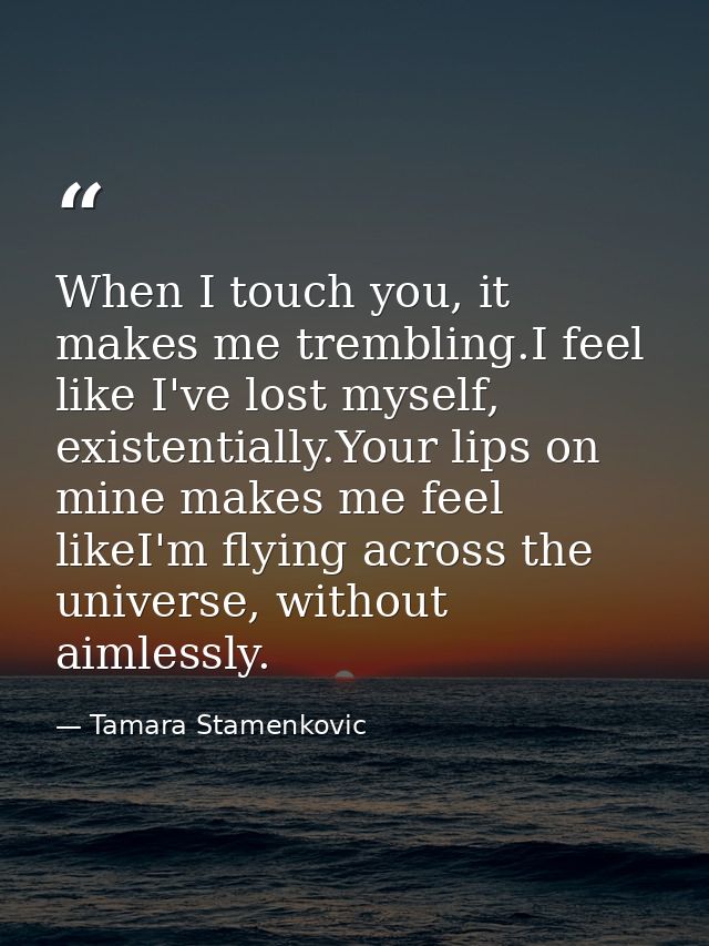 When I touch you, it makes me trembling.I feel like I've lost myself, existentially.Your lips on mine makes me feel like — Tamara Stamenkovic