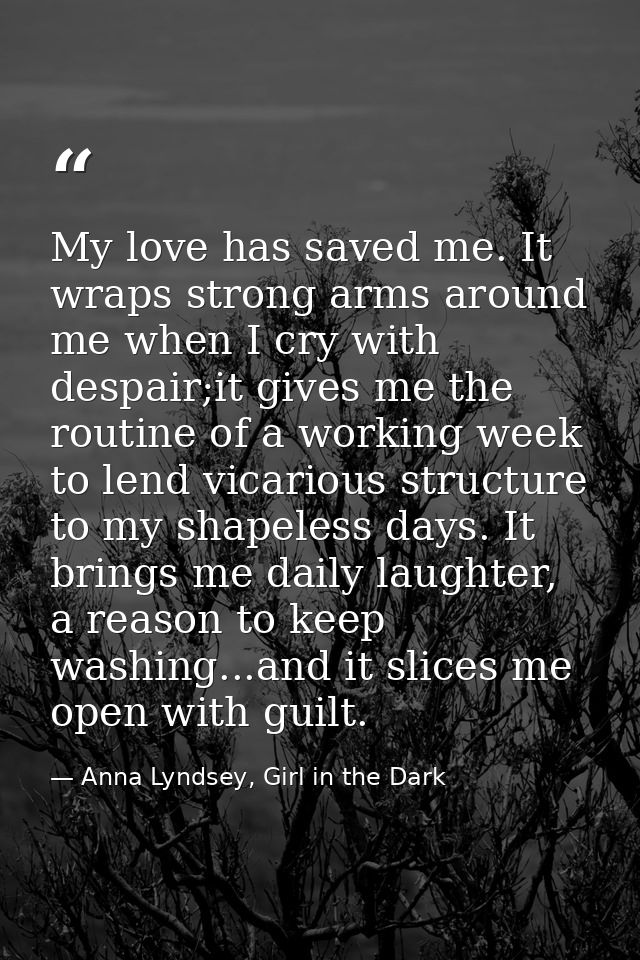 My love has saved me. It wraps strong arms around me when I cry with despair;it gives me the routine of a working week t — Anna Lyndsey, Girl in the Dark