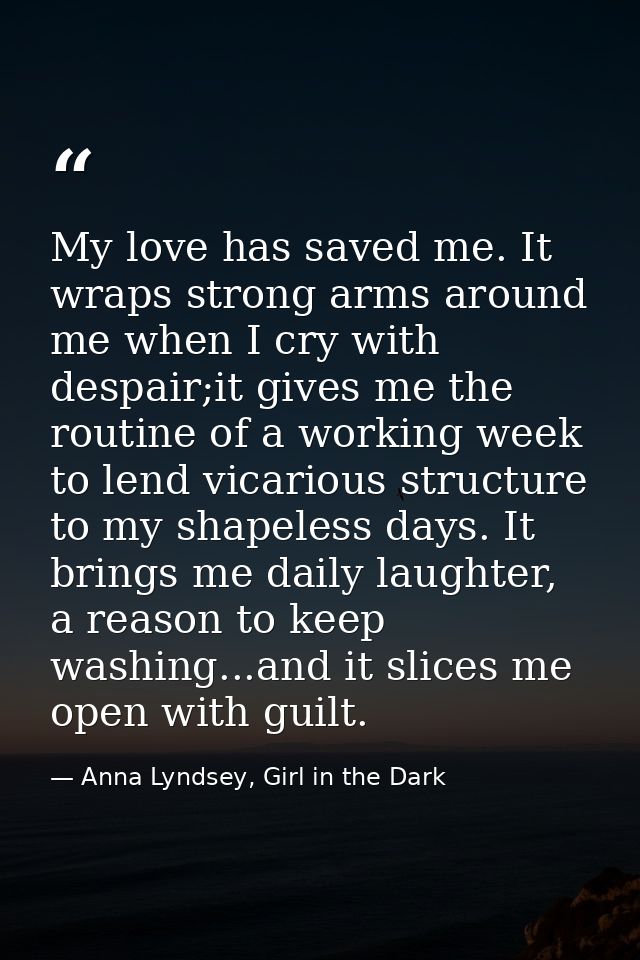 My love has saved me. It wraps strong arms around me when I cry with despair;it gives me the routine of a working week t — Anna Lyndsey, Girl in the Dark