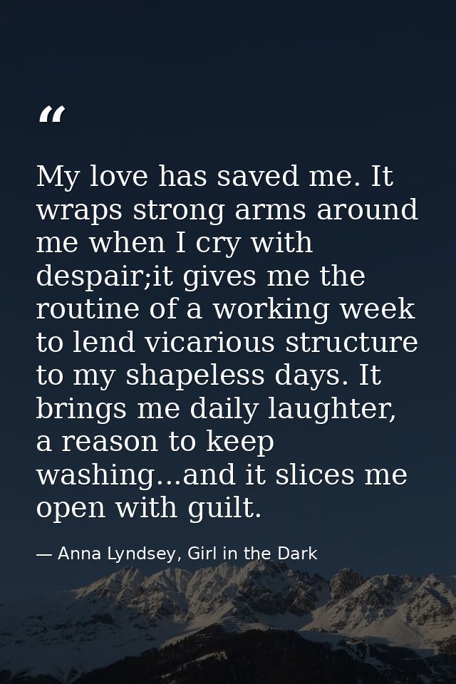 My love has saved me. It wraps strong arms around me when I cry with despair;it gives me the routine of a working week t — Anna Lyndsey, Girl in the Dark