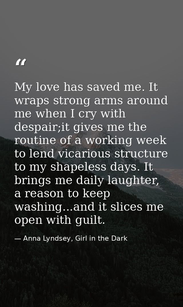 My love has saved me. It wraps strong arms around me when I cry with despair;it gives me the routine of a working week t — Anna Lyndsey, Girl in the Dark