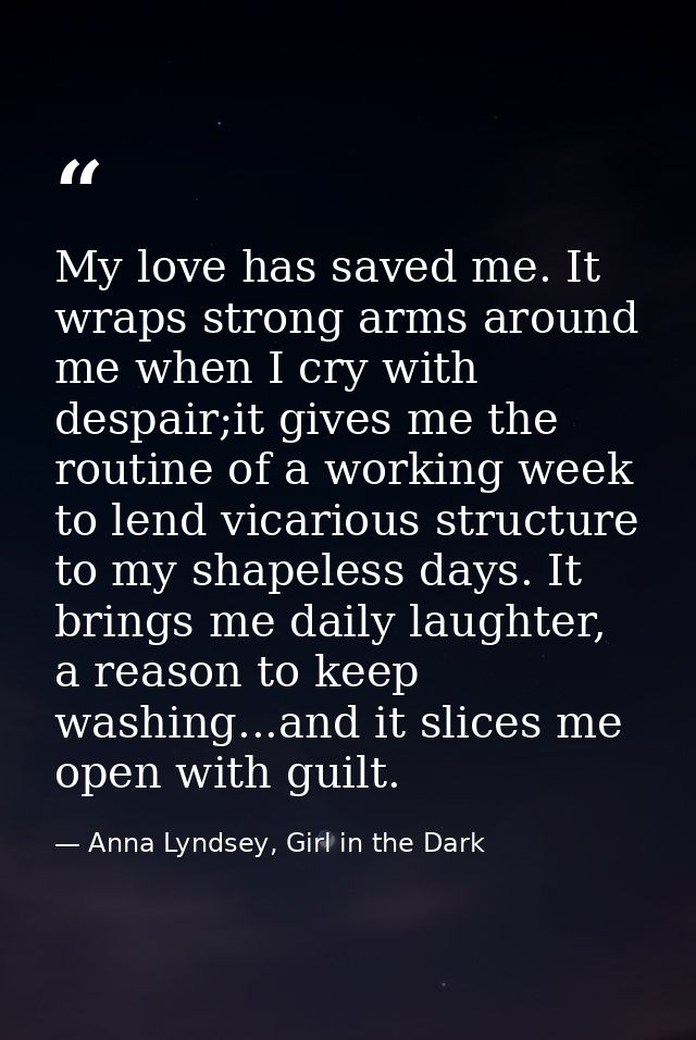 My love has saved me. It wraps strong arms around me when I cry with despair;it gives me the routine of a working week t — Anna Lyndsey, Girl in the Dark