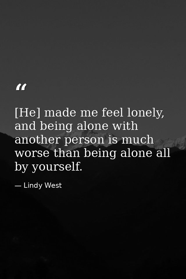 [He] made me feel lonely, and being alone with another person is much worse than being alone all by yourself. — Lindy West