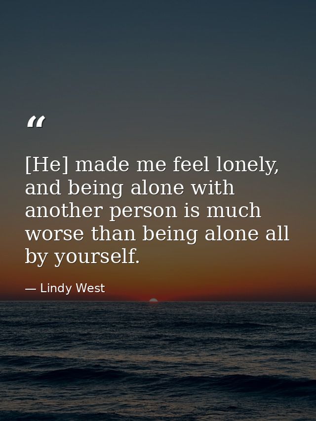 [He] made me feel lonely, and being alone with another person is much worse than being alone all by yourself. — Lindy West