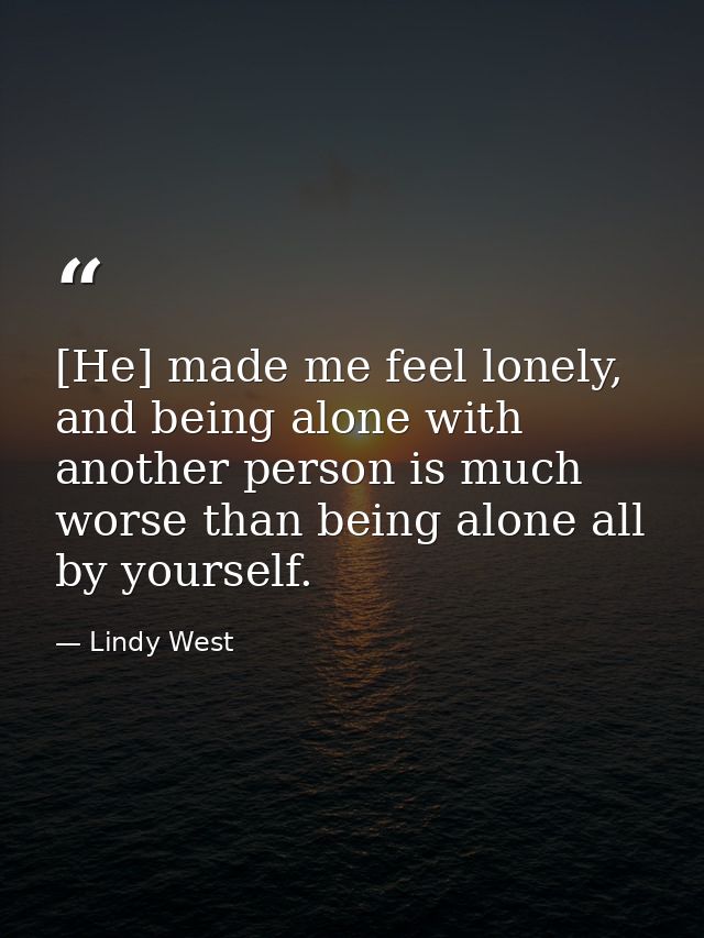 [He] made me feel lonely, and being alone with another person is much worse than being alone all by yourself. — Lindy West