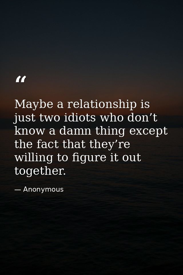 Maybe a relationship is just two idiots who don’t know a damn thing except the fact that they’re willing to figure it ou — Anonymous