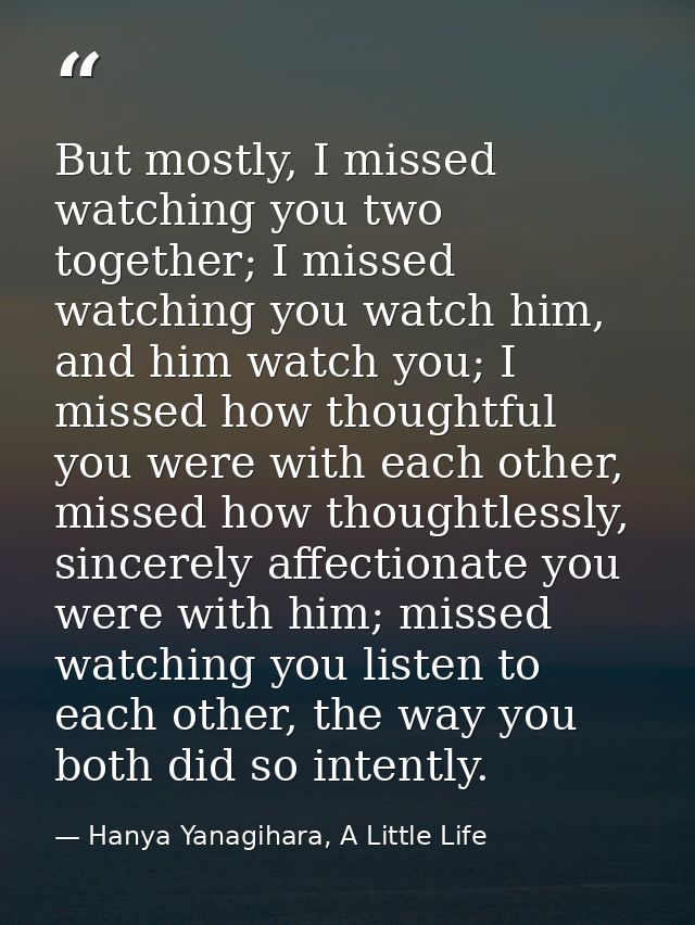 But mostly, I missed watching you two together; I missed watching you watch him, and him watch you; I missed how thought — Hanya Yanagihara, A Little Life
