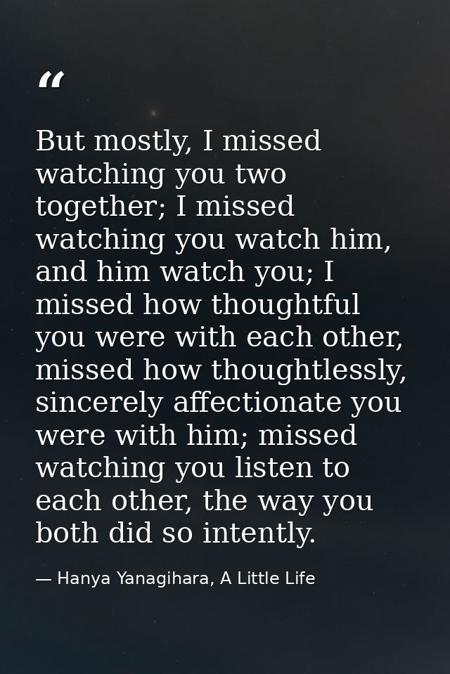 But mostly, I missed watching you two together; I missed watching you watch him, and him watch you; I missed how thought — Hanya Yanagihara, A Little Life