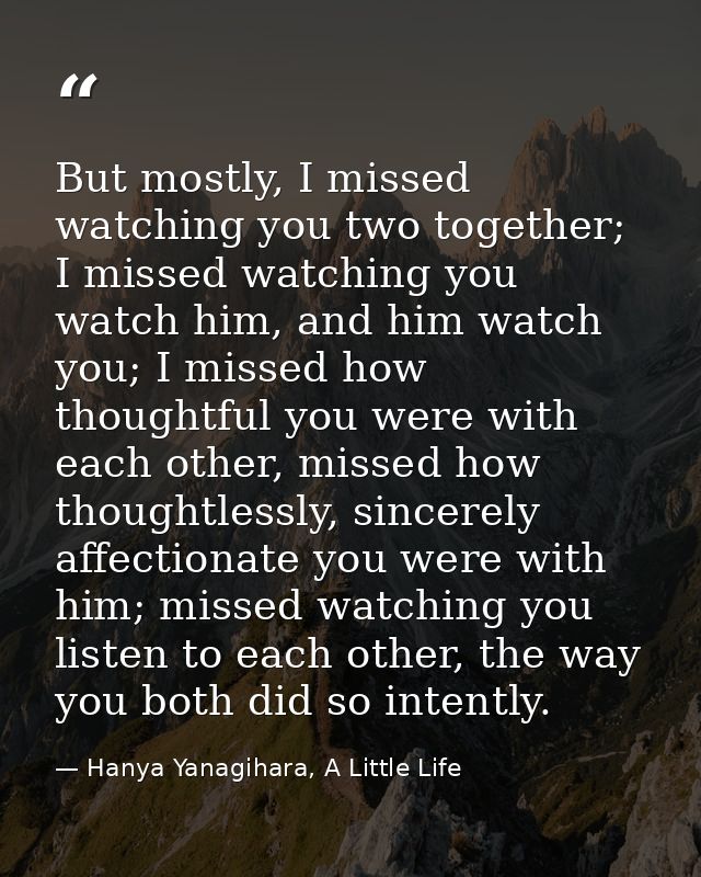 But mostly, I missed watching you two together; I missed watching you watch him, and him watch you; I missed how thought — Hanya Yanagihara, A Little Life