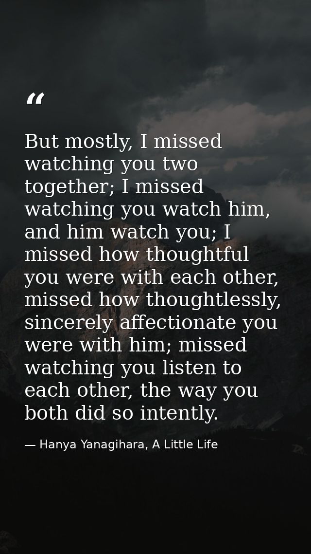 But mostly, I missed watching you two together; I missed watching you watch him, and him watch you; I missed how thought — Hanya Yanagihara, A Little Life