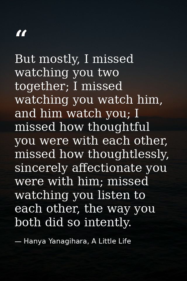 But mostly, I missed watching you two together; I missed watching you watch him, and him watch you; I missed how thought — Hanya Yanagihara, A Little Life