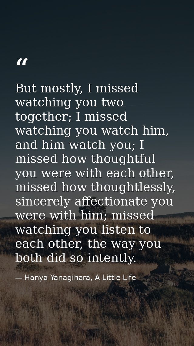 But mostly, I missed watching you two together; I missed watching you watch him, and him watch you; I missed how thought — Hanya Yanagihara, A Little Life