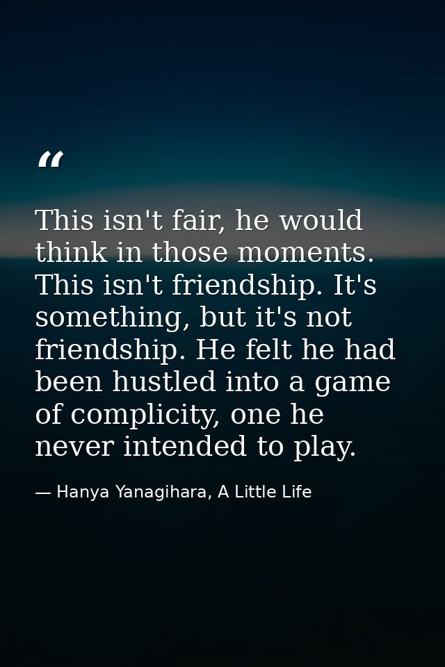 This isn't fair, he would think in those moments. This isn't friendship. It's something, but it's not friendship. He fel — Hanya Yanagihara, A Little Life