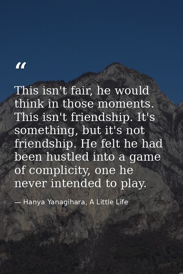 This isn't fair, he would think in those moments. This isn't friendship. It's something, but it's not friendship. He fel — Hanya Yanagihara, A Little Life