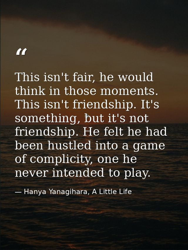 This isn't fair, he would think in those moments. This isn't friendship. It's something, but it's not friendship. He fel — Hanya Yanagihara, A Little Life