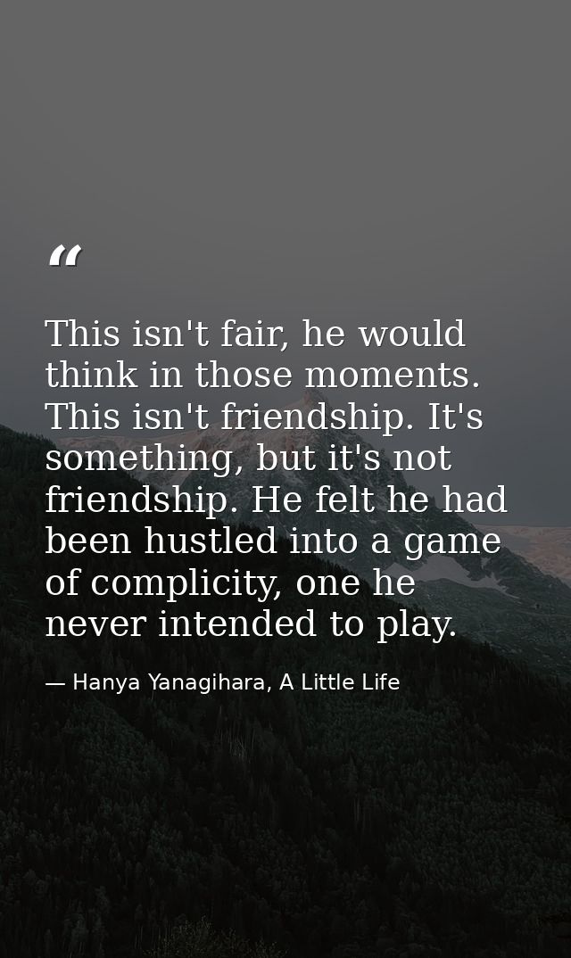 This isn't fair, he would think in those moments. This isn't friendship. It's something, but it's not friendship. He fel — Hanya Yanagihara, A Little Life
