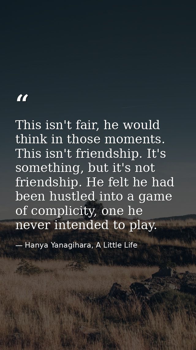 This isn't fair, he would think in those moments. This isn't friendship. It's something, but it's not friendship. He fel — Hanya Yanagihara, A Little Life