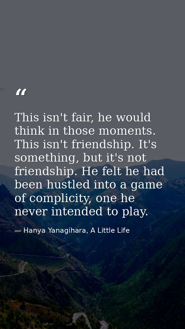This isn't fair, he would think in those moments. This isn't friendship. It's something, but it's not friendship. He fel — Hanya Yanagihara, A Little Life