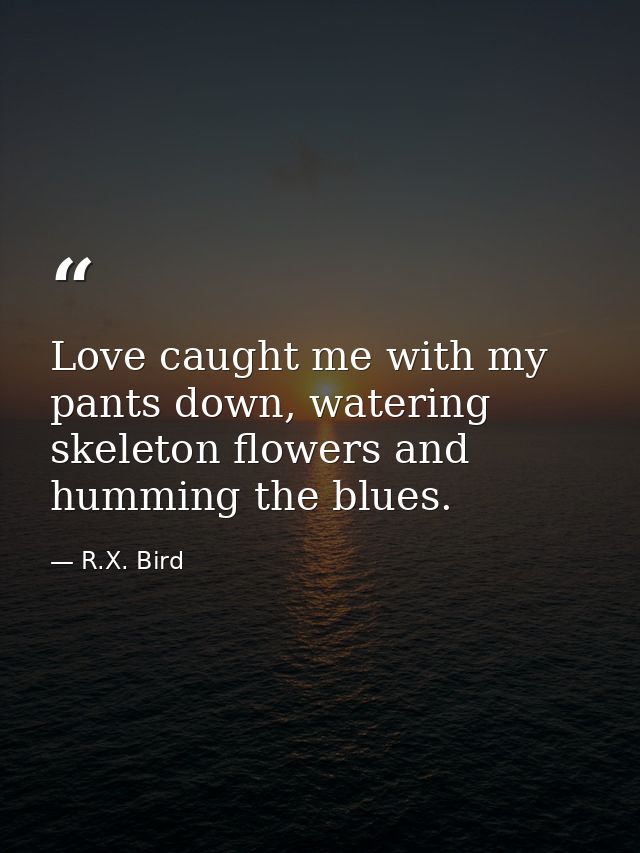 Love caught me with my pants down, watering skeleton flowers and humming the blues. — R.X. Bird
