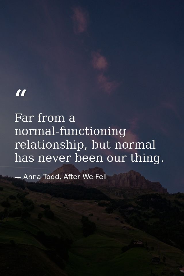 Far from a normal-functioning relationship, but normal has never been our thing. — Anna Todd, After We Fell