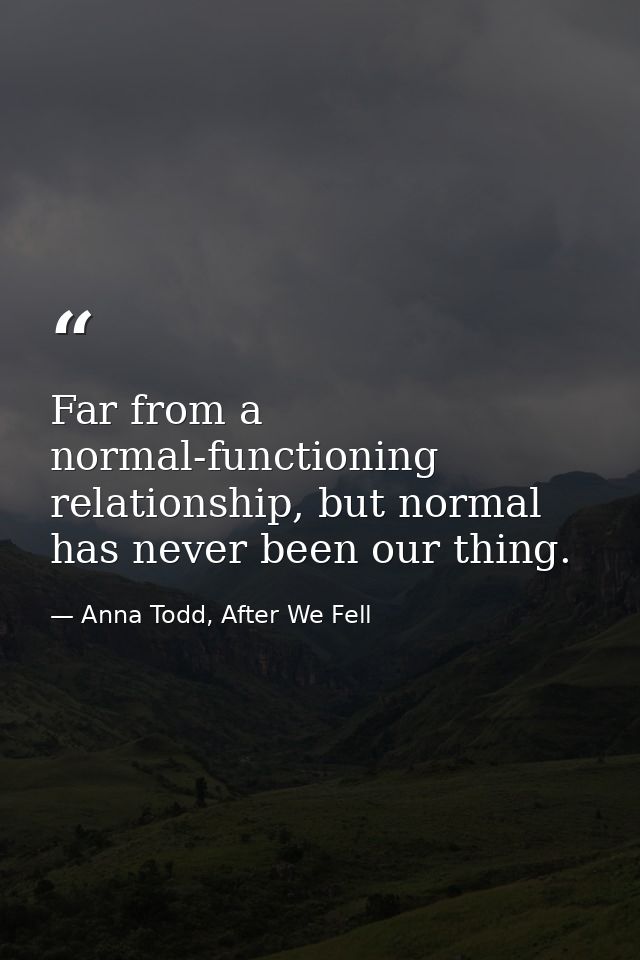Far from a normal-functioning relationship, but normal has never been our thing. — Anna Todd, After We Fell