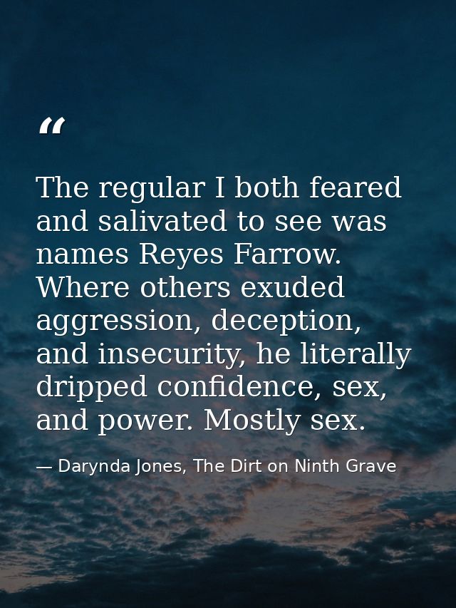 The regular I both feared and salivated to see was names Reyes Farrow. Where others exuded aggression, deception, and in — Darynda Jones, The Dirt on Ninth Grave