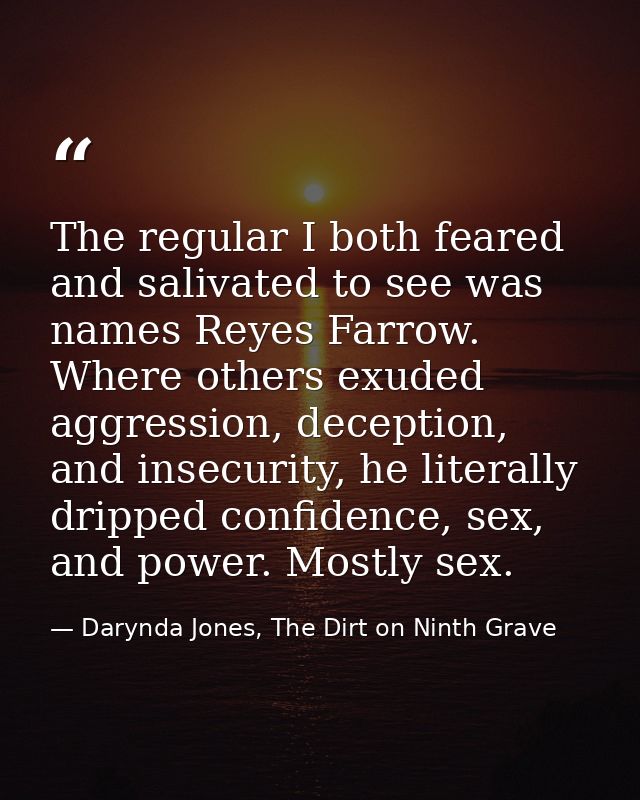 The regular I both feared and salivated to see was names Reyes Farrow. Where others exuded aggression, deception, and in — Darynda Jones, The Dirt on Ninth Grave
