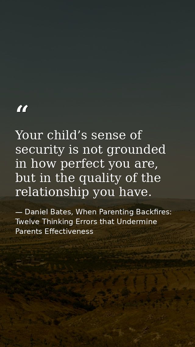 Your child’s sense of security is not grounded in how perfect you are, but in the quality of the relationship you have. — Daniel Bates, When Parenting Backfires: Twelve Thinking Errors that Undermine Parents Effectiveness