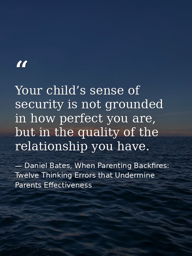 Your child’s sense of security is not grounded in how perfect you are, but in the quality of the relationship you have. — Daniel Bates, When Parenting Backfires: Twelve Thinking Errors that Undermine Parents Effectiveness