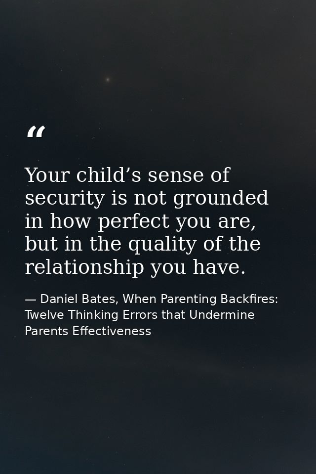 Your child’s sense of security is not grounded in how perfect you are, but in the quality of the relationship you have. — Daniel Bates, When Parenting Backfires: Twelve Thinking Errors that Undermine Parents Effectiveness