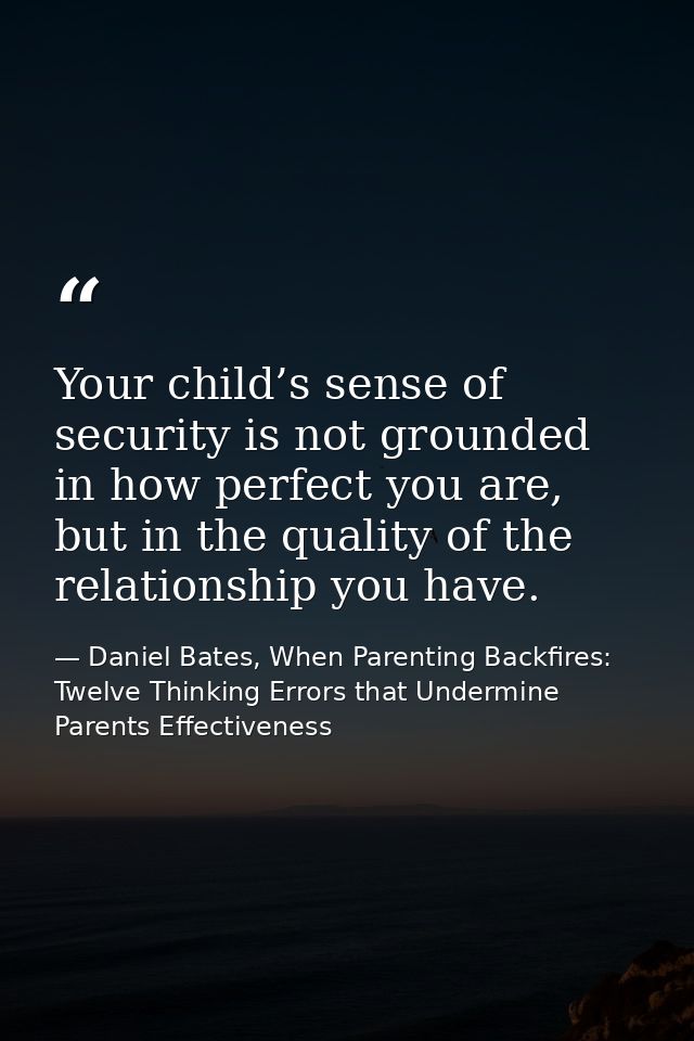 Your child’s sense of security is not grounded in how perfect you are, but in the quality of the relationship you have. — Daniel Bates, When Parenting Backfires: Twelve Thinking Errors that Undermine Parents Effectiveness