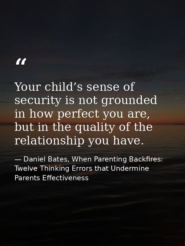 Your child’s sense of security is not grounded in how perfect you are, but in the quality of the relationship you have. — Daniel Bates, When Parenting Backfires: Twelve Thinking Errors that Undermine Parents Effectiveness