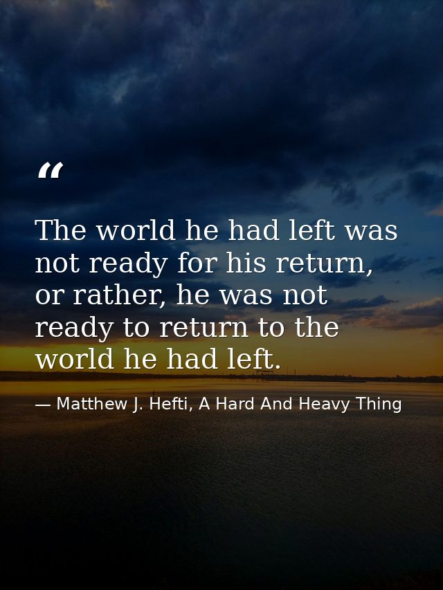 The world he had left was not ready for his return, or rather, he was not ready to return to the world he had left. — Matthew J. Hefti, A Hard And Heavy Thing