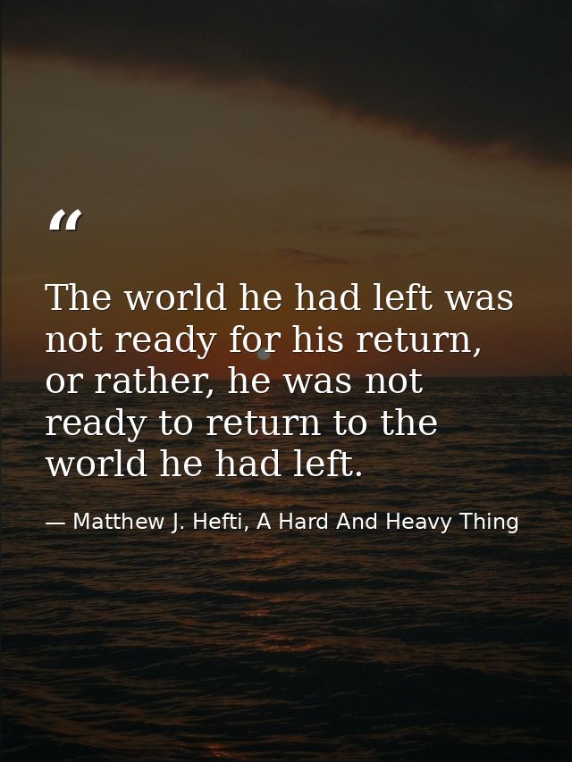 The world he had left was not ready for his return, or rather, he was not ready to return to the world he had left. — Matthew J. Hefti, A Hard And Heavy Thing