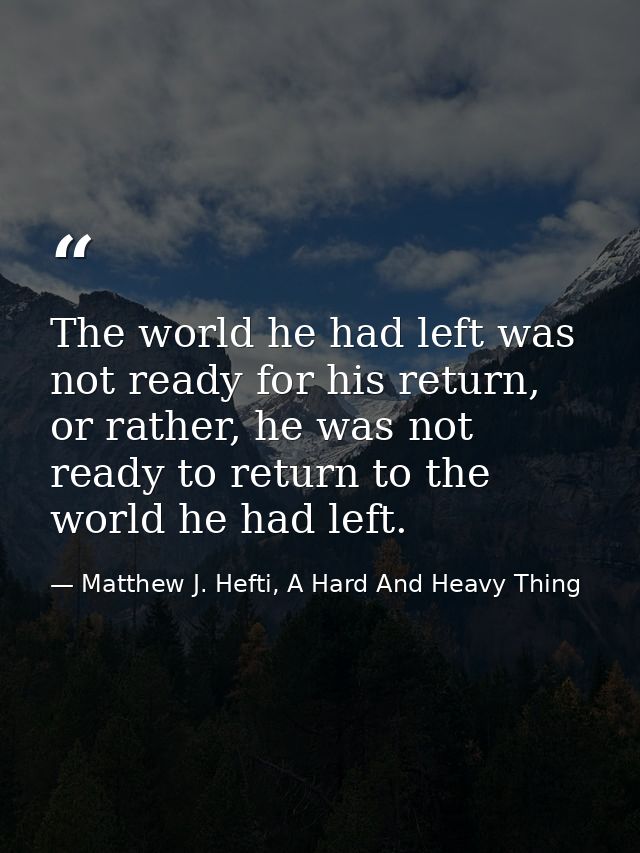 The world he had left was not ready for his return, or rather, he was not ready to return to the world he had left. — Matthew J. Hefti, A Hard And Heavy Thing