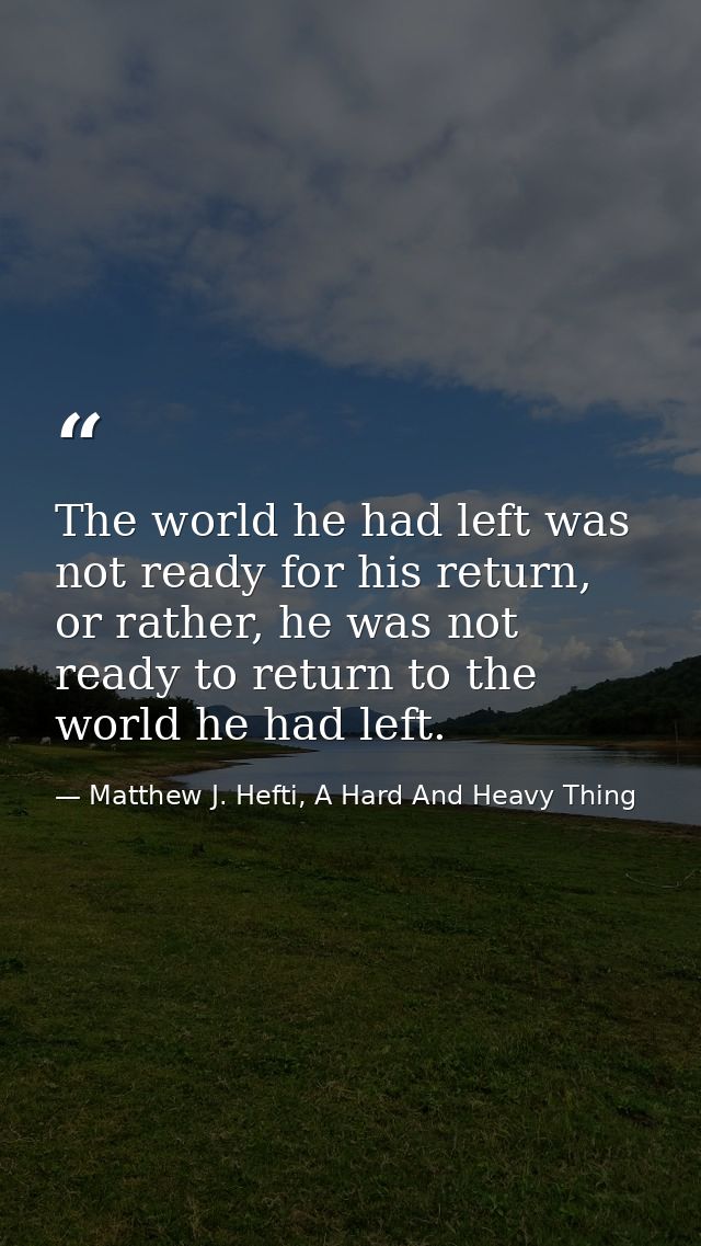 The world he had left was not ready for his return, or rather, he was not ready to return to the world he had left. — Matthew J. Hefti, A Hard And Heavy Thing