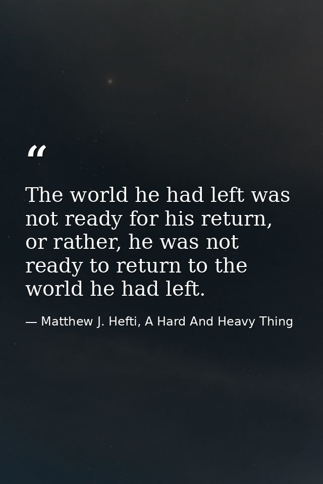 The world he had left was not ready for his return, or rather, he was not ready to return to the world he had left. — Matthew J. Hefti, A Hard And Heavy Thing