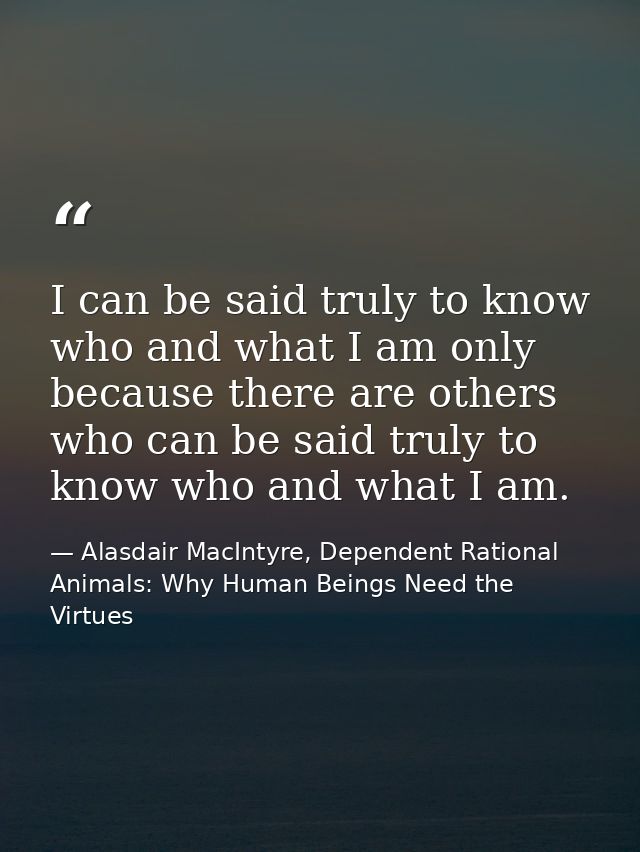 I can be said truly to know who and what I am only because there are others who can be said truly to know who and what I — Alasdair MacIntyre, Dependent Rational Animals: Why Human Beings Need the Virtues