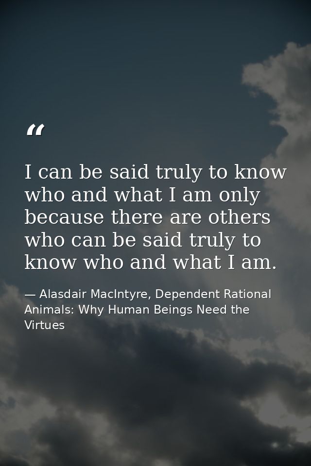 I can be said truly to know who and what I am only because there are others who can be said truly to know who and what I — Alasdair MacIntyre, Dependent Rational Animals: Why Human Beings Need the Virtues