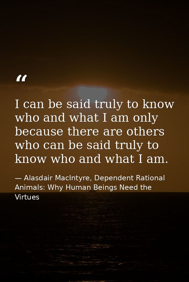 I can be said truly to know who and what I am only because there are others who can be said truly to know who and what I — Alasdair MacIntyre, Dependent Rational Animals: Why Human Beings Need the Virtues