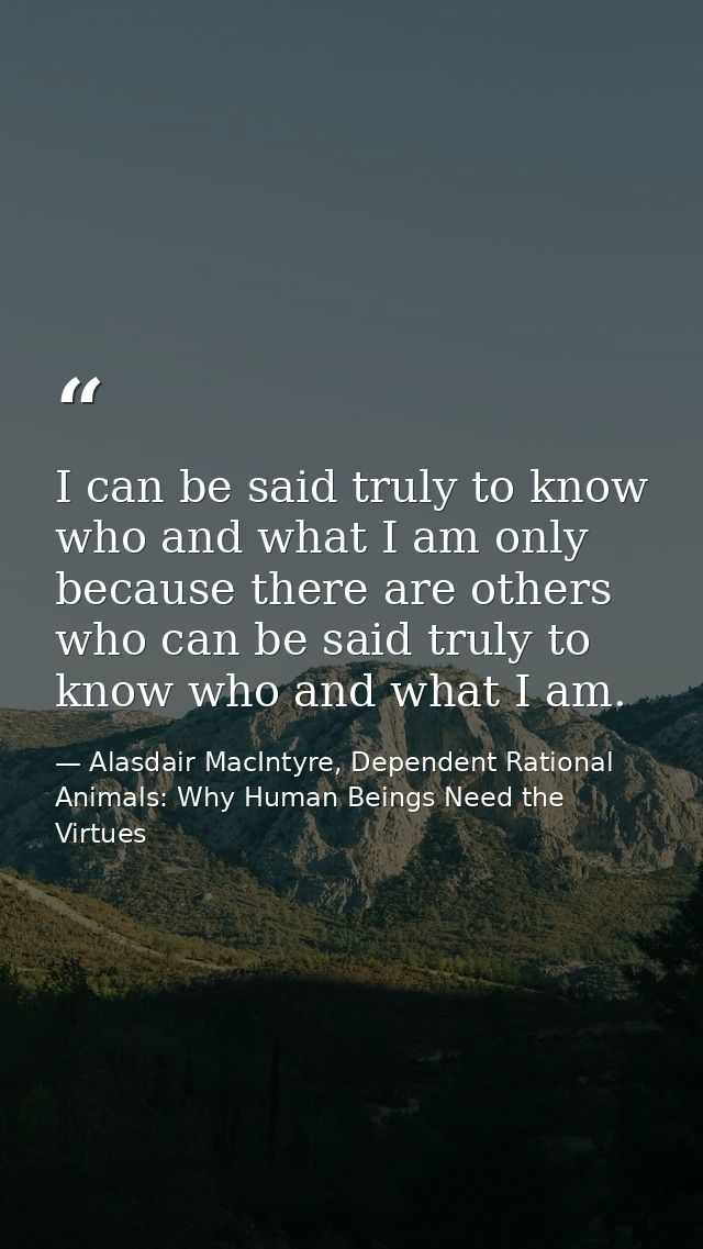 I can be said truly to know who and what I am only because there are others who can be said truly to know who and what I — Alasdair MacIntyre, Dependent Rational Animals: Why Human Beings Need the Virtues