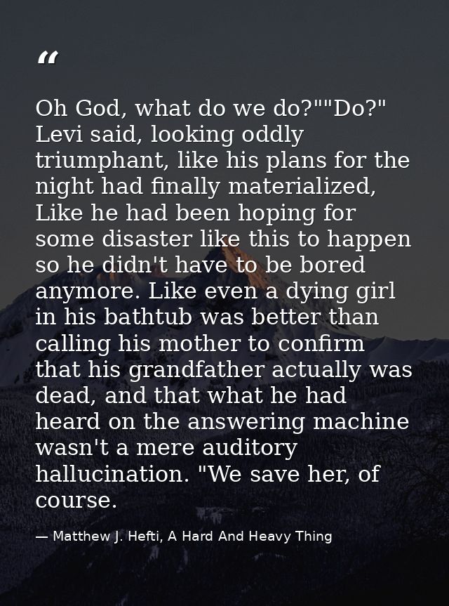 Oh God, what do we do?""Do?" Levi said, looking oddly triumphant, like his plans for the night had finally materialized, — Matthew J. Hefti, A Hard And Heavy Thing